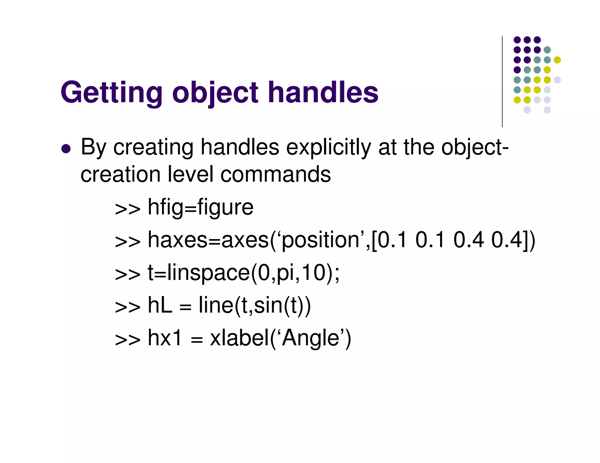 Getting object handles By creating handles explicitly at the object- creation level commands >> hfig=figure >> haxes=axes(‘position’,[0.1 0.1 0.4 0.4]) >> t=linspace(0,pi,10); >> hL = line(t,sin(t)) >> hx1 = xlabel(‘Angle’) 