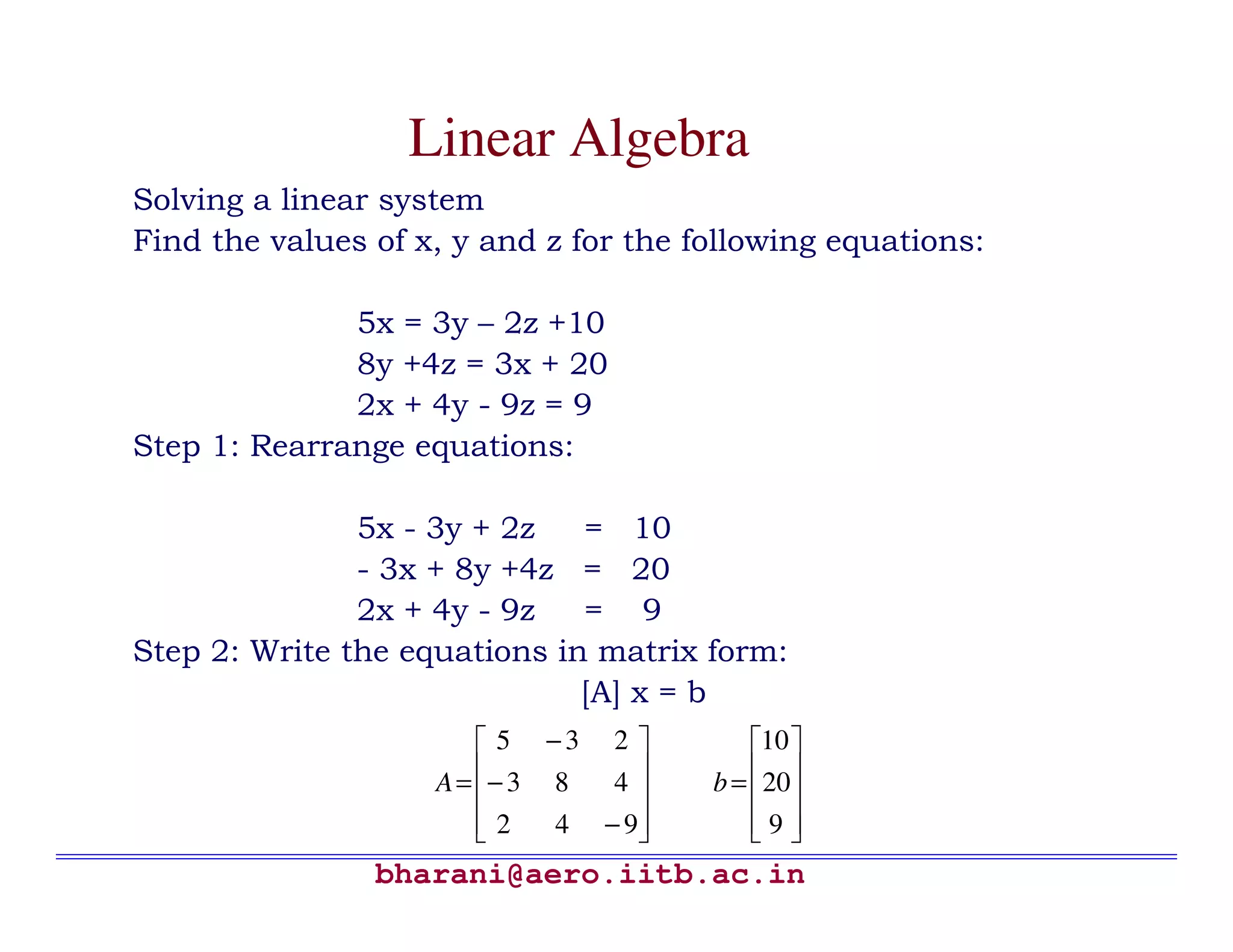 bharani@aero.iitb.ac.in Linear Algebra Solving a linear system Find the values of x, y and z for the following equations: 5x = 3y – 2z +10 8y +4z = 3x + 20 2x + 4y - 9z = 9 Step 1: Rearrange equations: 5x - 3y + 2z = 10 - 3x + 8y +4z = 20 2x + 4y - 9z = 9 Step 2: Write the equations in matrix form: [A] x = b           − − − = 942 483 235 A           = 9 20 10 b 