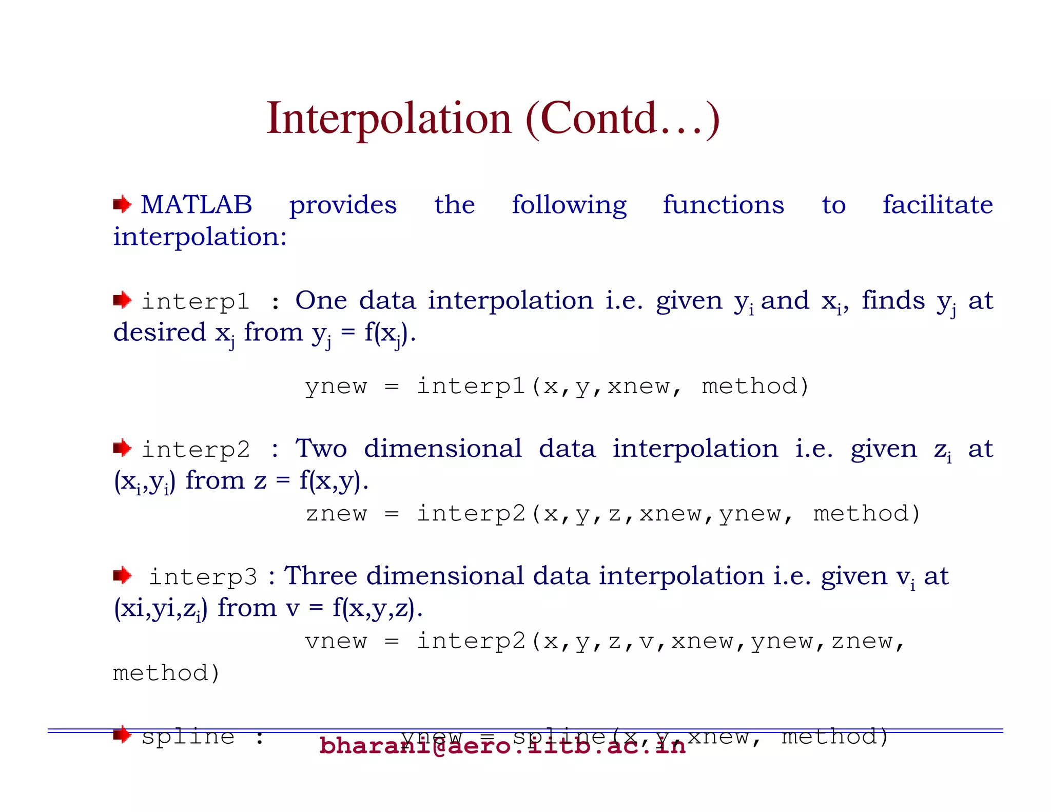 bharani@aero.iitb.ac.in Interpolation (Contd…) MATLAB provides the following functions to facilitate interpolation: interp1 : One data interpolation i.e. given yi and xi, finds yj at desired xj from yj = f(xj). ynew = interp1(x,y,xnew, method) interp2 : Two dimensional data interpolation i.e. given zi at (xi,yi) from z = f(x,y). znew = interp2(x,y,z,xnew,ynew, method) interp3 : Three dimensional data interpolation i.e. given vi at (xi,yi,zi) from v = f(x,y,z). vnew = interp2(x,y,z,v,xnew,ynew,znew, method) spline : ynew = spline(x,y,xnew, method) 