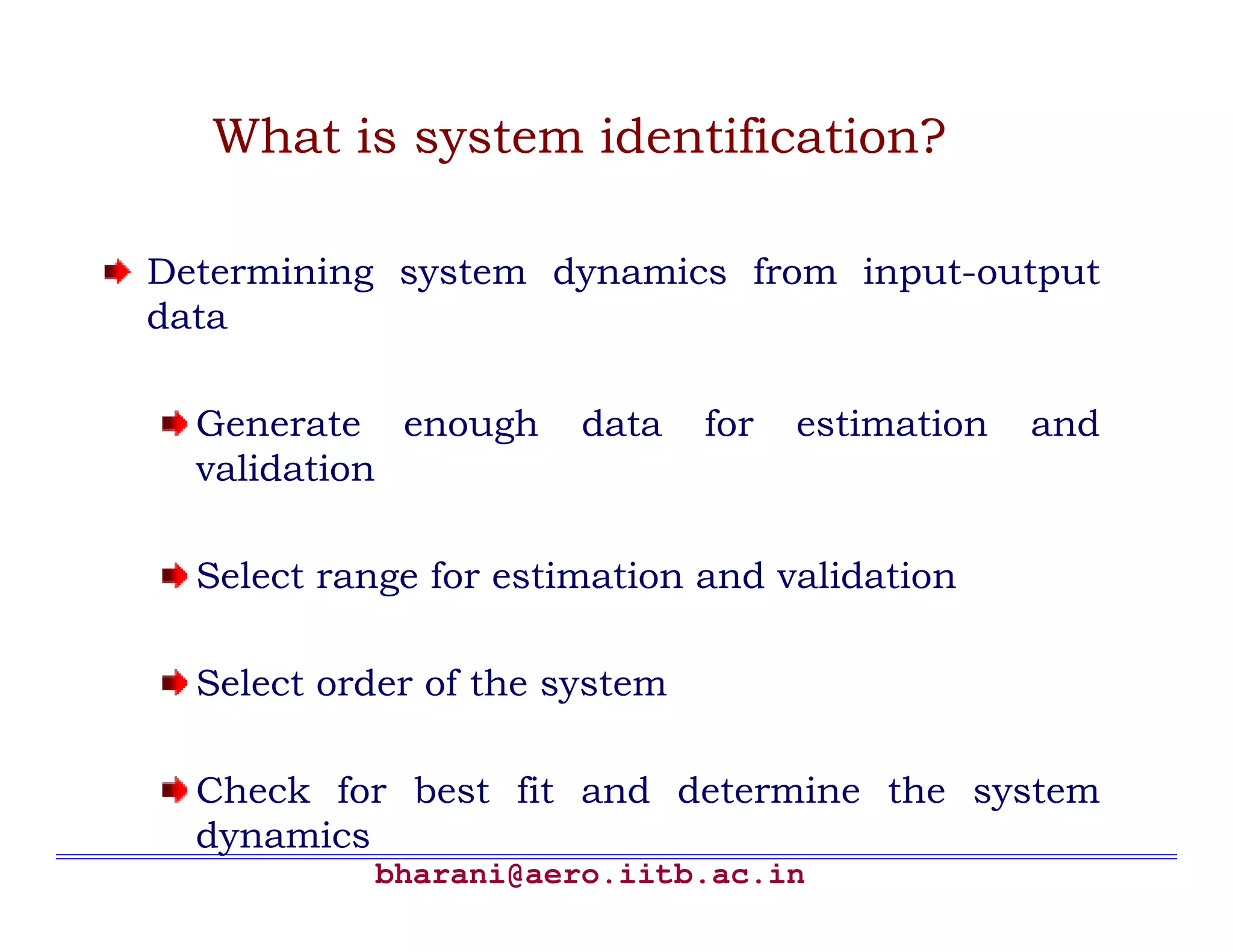 bharani@aero.iitb.ac.in What is system identification? Determining system dynamics from input-output data Generate enough data for estimation and validation Select range for estimation and validation Select order of the system Check for best fit and determine the system dynamics 