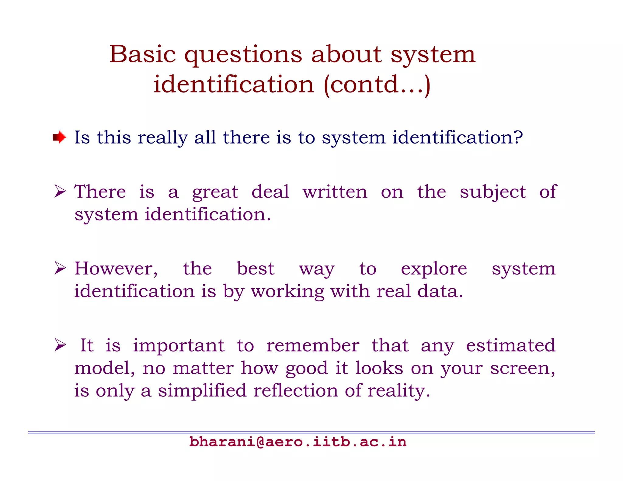bharani@aero.iitb.ac.in Basic questions about system identification (contd…) Is this really all there is to system identification? There is a great deal written on the subject of system identification. However, the best way to explore system identification is by working with real data. It is important to remember that any estimated model, no matter how good it looks on your screen, is only a simplified reflection of reality. 