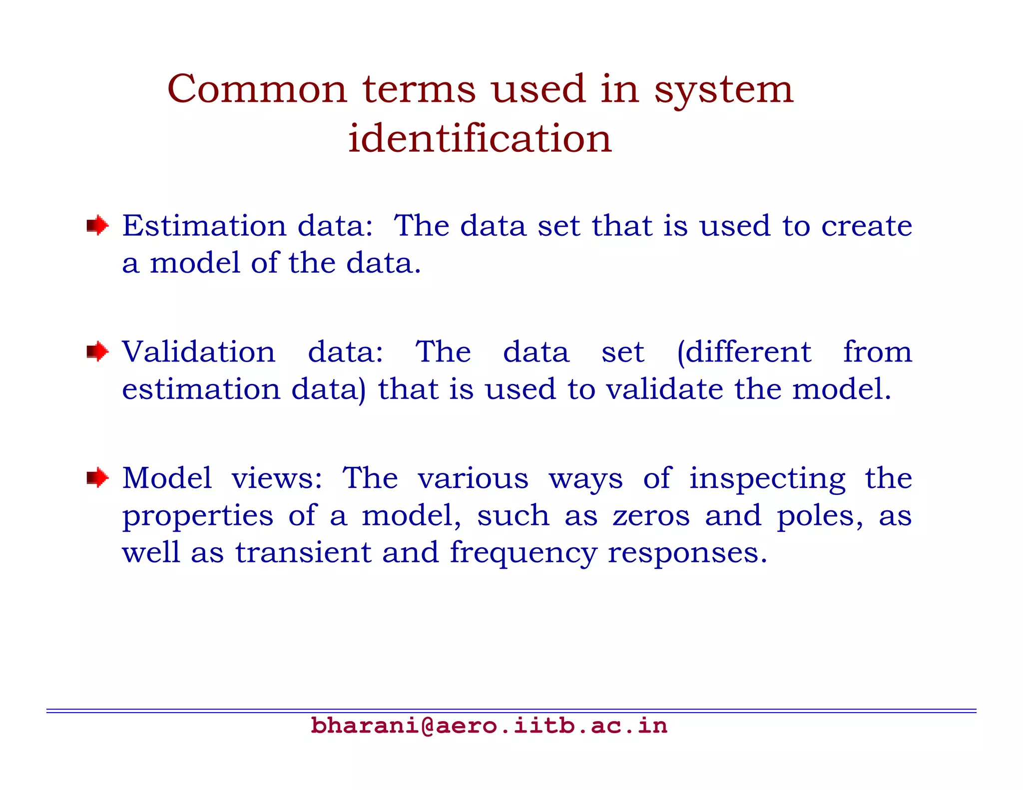 bharani@aero.iitb.ac.in Common terms used in system identification Estimation data: The data set that is used to create a model of the data. Validation data: The data set (different from estimation data) that is used to validate the model. Model views: The various ways of inspecting the properties of a model, such as zeros and poles, as well as transient and frequency responses. 