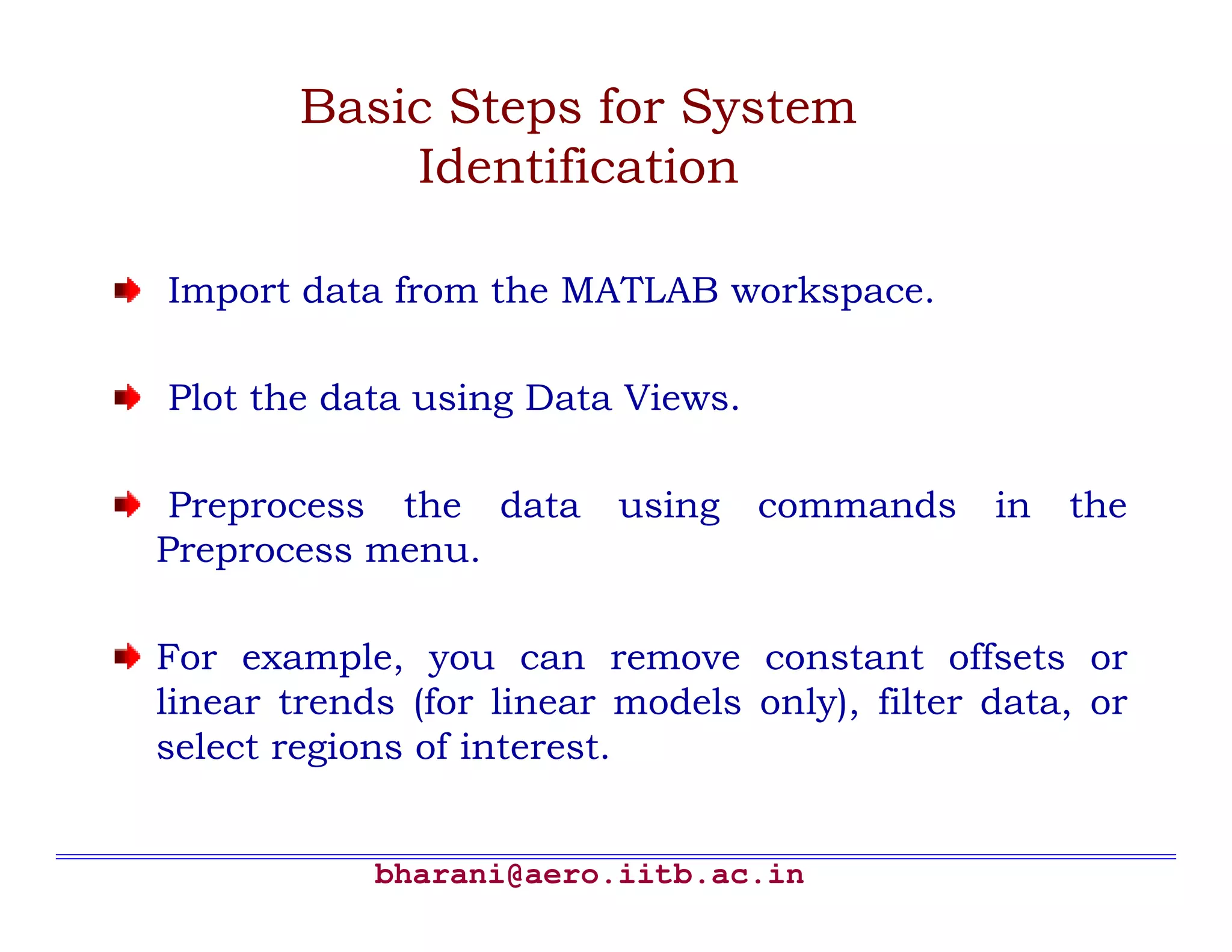 bharani@aero.iitb.ac.in Basic Steps for System Identification Import data from the MATLAB workspace. Plot the data using Data Views. Preprocess the data using commands in the Preprocess menu. For example, you can remove constant offsets or linear trends (for linear models only), filter data, or select regions of interest. 