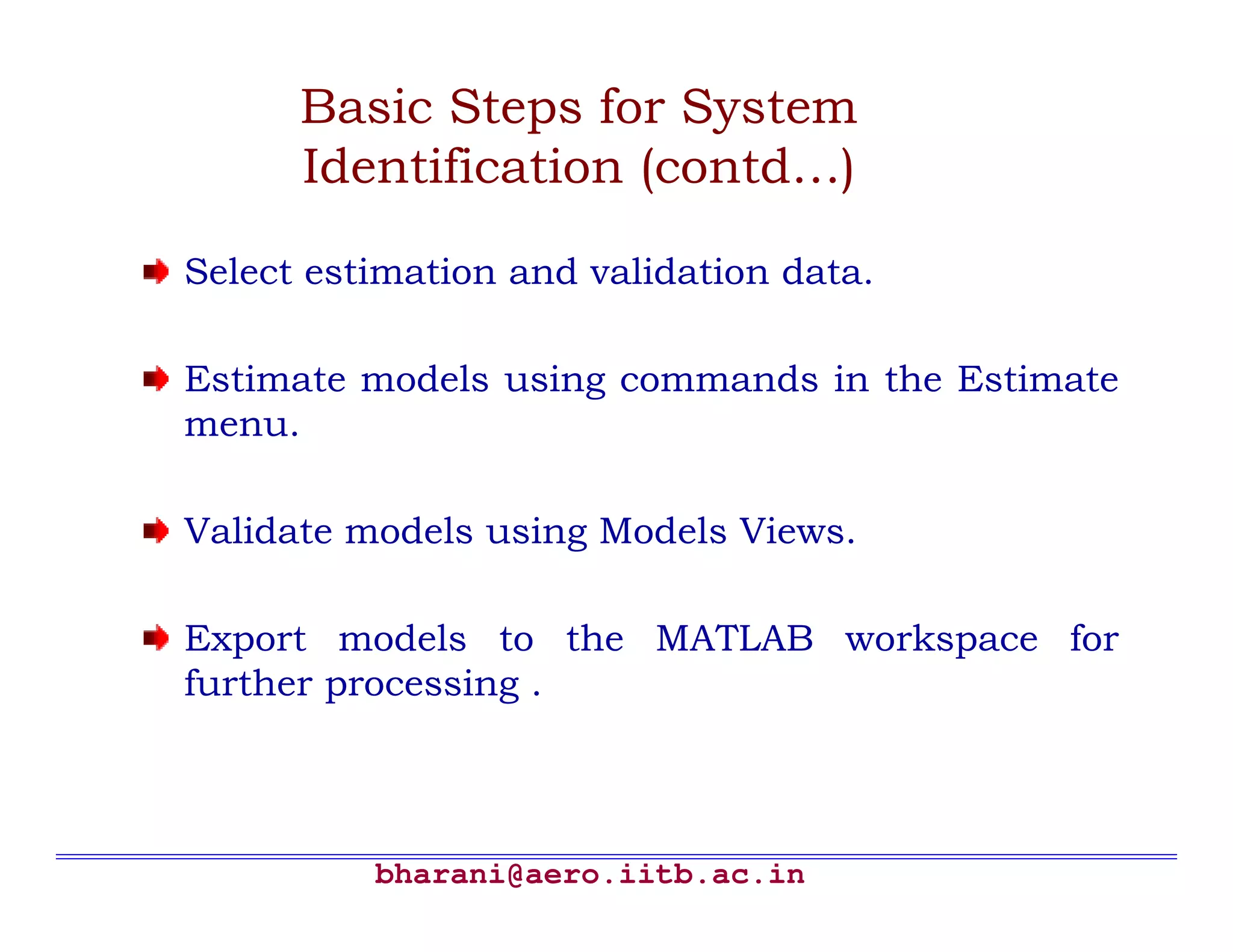 bharani@aero.iitb.ac.in Basic Steps for System Identification (contd…) Select estimation and validation data. Estimate models using commands in the Estimate menu. Validate models using Models Views. Export models to the MATLAB workspace for further processing . 