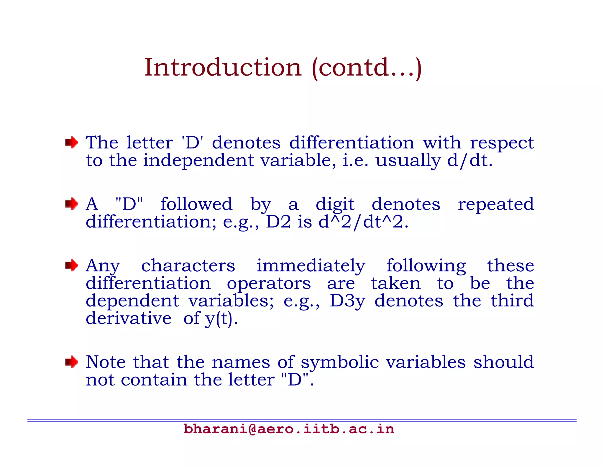 bharani@aero.iitb.ac.in Introduction (contd…) The letter 'D' denotes differentiation with respect to the independent variable, i.e. usually d/dt. A "D" followed by a digit denotes repeated differentiation; e.g., D2 is d^2/dt^2. Any characters immediately following these differentiation operators are taken to be the dependent variables; e.g., D3y denotes the third derivative of y(t). Note that the names of symbolic variables should not contain the letter "D". 