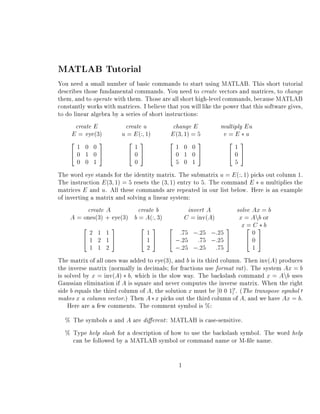 MATLAB Tutorial
You need a small number of basic commands to start using MATLAB. This short tutorial
describes those fundamental commands. You need to create vectors and matrices, to change
them, and to operate with them. Those are all short high-level commands, because MATLAB
constantly works with matrices. I believe that you will like the power that this software gives,
to do linear algebra by a series of short instructions:
       create E            create u          change E           multiply E u
      E = eye(3)         u = E (: 1)        E (3 1) = 5          v=E u
     2          3           2 3             2          3           2 3
        1 0 0                 1               1 0 0                  1
     40 1 05                405             40 1 05                405
        0 0 1                 0               5 0 1                  5
The word eye stands for the identity matrix. The submatrix u = E (: 1) picks out column 1.
The instruction E (3 1) = 5 resets the (3 1) entry to 5. The command E u multiplies the
matrices E and u. All these commands are repeated in our list below. Here is an example
of inverting a matrix and solving a linear system:
            create A            create b           invert A           solve Ax = b
     A = ones(3) + eye(3) b = A(: 3)              C = inv(A)           x = Anb or
          2          3           2 3 2                            3 x 2 C3 b
                                                                          =
             2 1 1                 1            :75 ;:25 ;:25               0
          41 2 15                4 1 5 4 ;:25 :75 ;:25 5                  405
                                                                             





                                                                                 





             1 1 2                 2          ;:25 ;:25       :75           1





The matrix of all ones was added to eye(3), and b is its third column. Then inv(A) produces
the inverse matrix (normally in decimals for fractions use format rat ). The system Ax = b
is solved by x = inv(A) b, which is the slow way. The backslash command x = Anb uses
Gaussian elimination if A is square and never computes the inverse matrix. When the right
side b equals the third column of A, the solution x must be 0 0 1] . (The transpose symbol 0
                                                                    0



makes x a column vector.) Then A x picks out the third column of A, and we have Ax = b.
    Here are a few comments. The comment symbol is %:
  % The symbols a and A are di erent : MATLAB is case-sensitive.
  % Type help slash for a description of how to use the backslash symbol. The word help
    can be followed by a MATLAB symbol or command name or M- le name.

                                               1
 