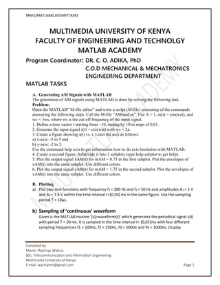 MMU/MATLABACADEMY/TASKS
Compiled by:
Martin Wachiye Wafula
BSc. Telecommunication and Information Engineering
Multimedia University of Kenya
E-mail: wachiyem@gmail.com Page 1
MULTIMEDIA UNIVERSITY OF KENYA
FACULTY OF ENGINEERING AND TECHNOLGY
MATLAB ACADEMY
Program Coordinator: DR. C. O. ADIKA, PhD
C.O.D MECHANICAL & MECHATRONICS
ENGINEERING DEPARTMENT
MATLAB TASKS
A. Generating AM Signals with MATLAB
The generation of AM signals using MATLAB is done by solving the following task.
Problem:
Open the MATLAB” M-file editor” and write a script (M-file) consisting of the commands
answering the following steps. Call the M-file “AMmod.m”. Use A = 1, m(t) = cos(wct), and
wc = 3ws, where ws is the cut-off frequency of the input signal.
1. Define a time vector t starting from −10, ending by 10 in steps of 0.01.
2. Generate the input signal s(t) = cos(wst) with ws = 2π.
3. Create a figure showing s(t) vs. t. Limit the axis as follows:
a) x-axis: -5 to 5 and
b) y-axis: -2 to 2.
Use the command help axis to get information how to do axis limitation with MATLAB.
4. Create a second figure. Subdivide it into 2 subplots (type help subplot to get help).
5. Plot the output signal xAM(t) for mAM = 0.75 in the first subplot. Plot the envelopes of
xAM(t) into the same subplot. Use different colors.
6. Plot the output signal xAM(t) for mAM = 1.75 in the second subplot. Plot the envelopes of
xAM(t) into the same subplot. Use different colors.
B. Plotting
a) Plot two sine functions with frequency f1 = 200 Hz and f2 = 50 Hz and amplitudes A1 = 1 V
and A2 = 1.5 V within the time interval t=[0,50] ms in the same figure. Use the sampling
period T = 10μs.
b) Sampling of ’continuous’ waveform
Given is the MATLAB routine ‘[s]=waveform(t)’ which generates the periodical signal s(t)
with period T = 20 ms. It is sampled in the time interval t= [0,65]ms with four different
sampling frequencies f1 = 100Hz, f2 = 250Hz, f3 = 500Hz and f4 = 1000Hz. Display
 