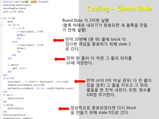 Coding – Game Rule
Board.State 가 3이면 실행
(블록 아래로 내리기가 완료되면 새 블록을 만들
기 전에 실행)
만약 한 줄이 다 차면 그 줄의 위치를
clr에 저장한다.
만약 clr이 0이 아닐 경우( 다 찬 줄이
있을 경우) 그 줄을 지우고 그 위의
줄들을 한 칸씩 내린다. 또한, 점수를
100점 추가한다.
만약 20번째 (맨 위) 줄에 block 이
있다면 게임을 종료하기 위해 state 2
로 간다.
정상적으로 종료되었다면 다시 block
을 만들기 위해 state 0으로 간다.
 