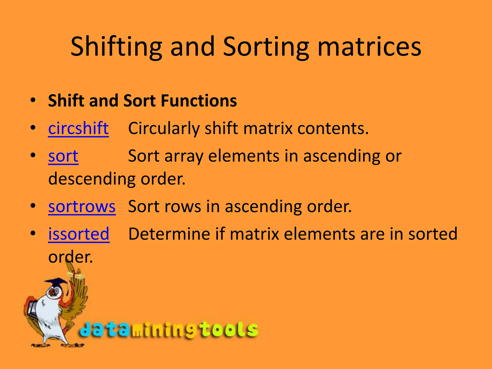 Shifting and Sorting matricesShift and Sort Functionscircshift	Circularly shift matrix contents.sortSort array elements in ascending or descending order.sortrows	Sort rows in ascending order.issorted	Determine if matrix elements are in sorted order.