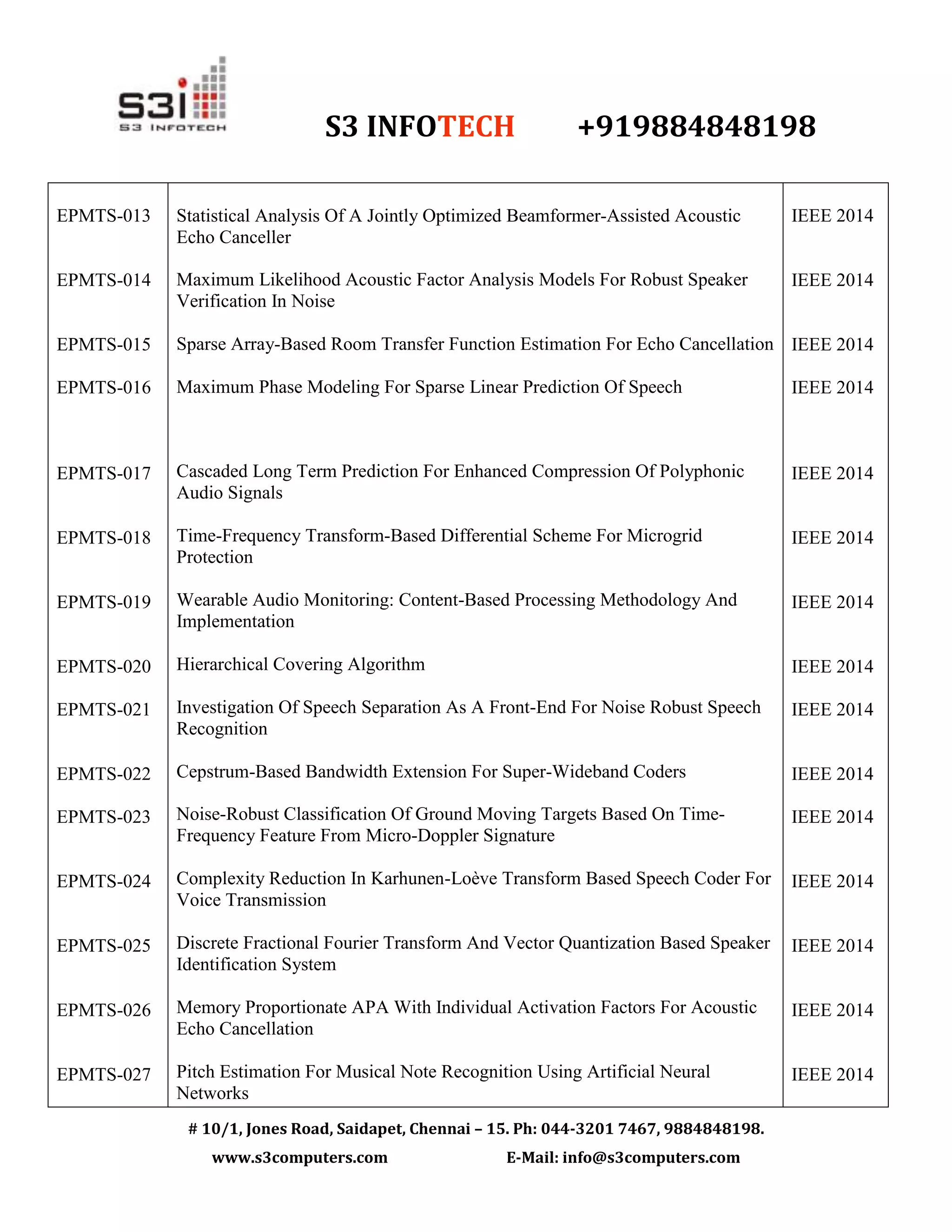 S3 INFOTECH +919884848198
# 10/1, Jones Road, Saidapet, Chennai – 15. Ph: 044-3201 7467, 9884848198.
www.s3computers.com E-Mail: info@s3computers.com
EPMTS-013
EPMTS-014
EPMTS-015
EPMTS-016
EPMTS-017
EPMTS-018
EPMTS-019
EPMTS-020
EPMTS-021
EPMTS-022
EPMTS-023
EPMTS-024
EPMTS-025
EPMTS-026
EPMTS-027
Statistical Analysis Of A Jointly Optimized Beamformer-Assisted Acoustic
Echo Canceller
Maximum Likelihood Acoustic Factor Analysis Models For Robust Speaker
Verification In Noise
Sparse Array-Based Room Transfer Function Estimation For Echo Cancellation
Maximum Phase Modeling For Sparse Linear Prediction Of Speech
Cascaded Long Term Prediction For Enhanced Compression Of Polyphonic
Audio Signals
Time-Frequency Transform-Based Differential Scheme For Microgrid
Protection
Wearable Audio Monitoring: Content-Based Processing Methodology And
Implementation
Hierarchical Covering Algorithm
Investigation Of Speech Separation As A Front-End For Noise Robust Speech
Recognition
Cepstrum-Based Bandwidth Extension For Super-Wideband Coders
Noise-Robust Classification Of Ground Moving Targets Based On Time-
Frequency Feature From Micro-Doppler Signature
Complexity Reduction In Karhunen-Loève Transform Based Speech Coder For
Voice Transmission
Discrete Fractional Fourier Transform And Vector Quantization Based Speaker
Identification System
Memory Proportionate APA With Individual Activation Factors For Acoustic
Echo Cancellation
Pitch Estimation For Musical Note Recognition Using Artificial Neural
Networks
IEEE 2014
IEEE 2014
IEEE 2014
IEEE 2014
IEEE 2014
IEEE 2014
IEEE 2014
IEEE 2014
IEEE 2014
IEEE 2014
IEEE 2014
IEEE 2014
IEEE 2014
IEEE 2014
IEEE 2014
 