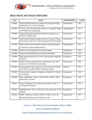IEEE MATLAB TITLES 2015-2016
S.NO TITLE TECHNOLOGY YEAR
STM001 Enhanced Ridge Structure for Improving Fingerprint Image Enhancement 2015
Quality Based on a Wavelet Domain
STM002 Lossless and Reversible Data Hiding in Encrypted Images Steganography 2015
with Public Key Cryptography
STM003 Image Enhancement and Feature Extraction Based on Low- Enhancement 2015
Resolution Satellite Data
STM004 Improving Pixel-Based Change Detection Accuracy Using an Enhancement 2015
Object-Based Approach in Multi-temporal SAR Flood Images
STM005 High Capacity Reversible Data Hiding in Encrypted Images Steganography 2015
by Patch-Level Sparse Representation
STM006 Iterative Vessel Segmentation of Fundus Images Segmentation 2015
STM007 Detection and Rectification of Distorted Fingerprints Recognition 2015
STM008 Deep Representations for Iris, Face, and Fingerprint Spoofing Recognition 2015
Detection
STM009 Median Filtered Image Quality Enhancement and Anti- Enhancement 2015
Forensics via Variation De-convolution
STM010 Content-Based Image Retrieval Using Features Extracted Retrieval 2015
From Half toning-Based Block Truncation Coding
STMP011 An Innovative Lossless Compression Method for Discrete- Compression 2015
Color Images
STM012 Face Recognition Across Non-Uniform Motion Blur, Recognition 2015
Illumination, and Pose
STM013 Swarm Intelligence for Detecting Interesting Events in Segmentation 2015
Crowded Environments
STM014 High-Resolution Face Verification Using Pore-Scale Facial Recognition 2015
Features
STM015 DERF: Distinctive Efficient Robust Features From the Segmentation 2015
Biological Modeling of the P Ganglion Cells
Contact us: 24/1, Vellalar street, Kodambakkam, Chennai - 600024.
Phone: 044-43548566, 8110081181.
Email id: shpinetechnologies@gmail.com, Web site: www.shpine.com
 