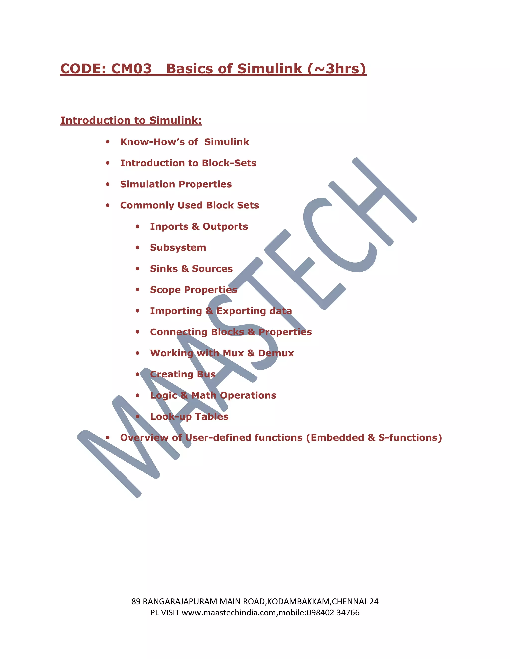CODE: CM03          Basics of Simulink (~3hrs)


Introduction to Simulink:

          Know-How’s of Simulink

          Introduction to Block-Sets

          Simulation Properties

          Commonly Used Block Sets

                Inports & Outports

                Subsystem

                Sinks & Sources

                Scope Properties

                Importing & Exporting data

                Connecting Blocks & Properties

                Working with Mux & Demux

                Creating Bus

                Logic & Math Operations

                Look-up Tables

          Overview of User-defined functions (Embedded & S-functions)




             89 RANGARAJAPURAM MAIN ROAD,KODAMBAKKAM,CHENNAI-24
                 PL VISIT www.maastechindia.com,mobile:098402 34766
 
