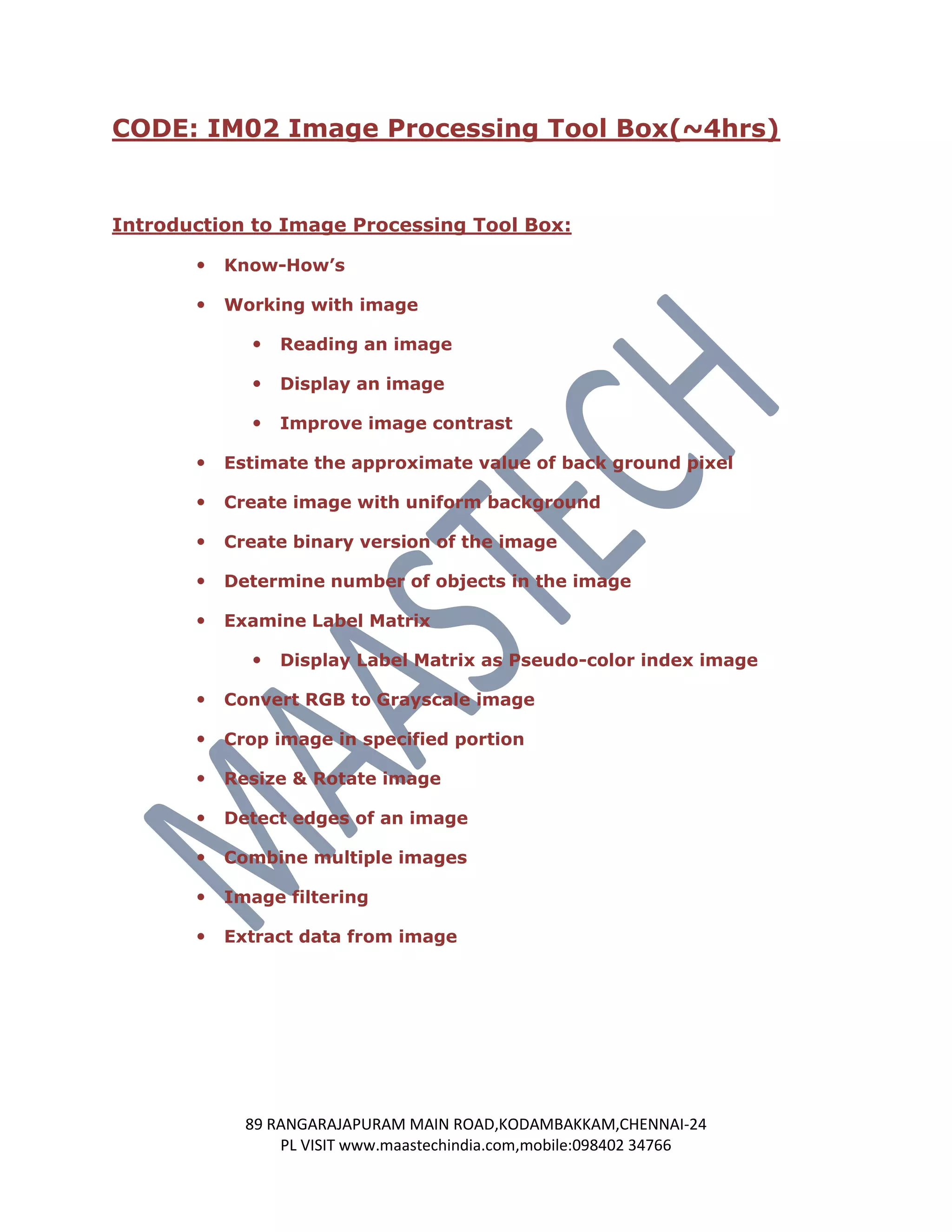 CODE: IM02 Image Processing Tool Box(~4hrs)


Introduction to Image Processing Tool Box:

          Know-How’s

          Working with image

                Reading an image

                Display an image

                Improve image contrast

          Estimate the approximate value of back ground pixel

          Create image with uniform background

          Create binary version of the image

          Determine number of objects in the image

          Examine Label Matrix

                Display Label Matrix as Pseudo-color index image

          Convert RGB to Grayscale image

          Crop image in specified portion

          Resize & Rotate image

          Detect edges of an image

          Combine multiple images

          Image filtering

          Extract data from image




             89 RANGARAJAPURAM MAIN ROAD,KODAMBAKKAM,CHENNAI-24
                 PL VISIT www.maastechindia.com,mobile:098402 34766
 