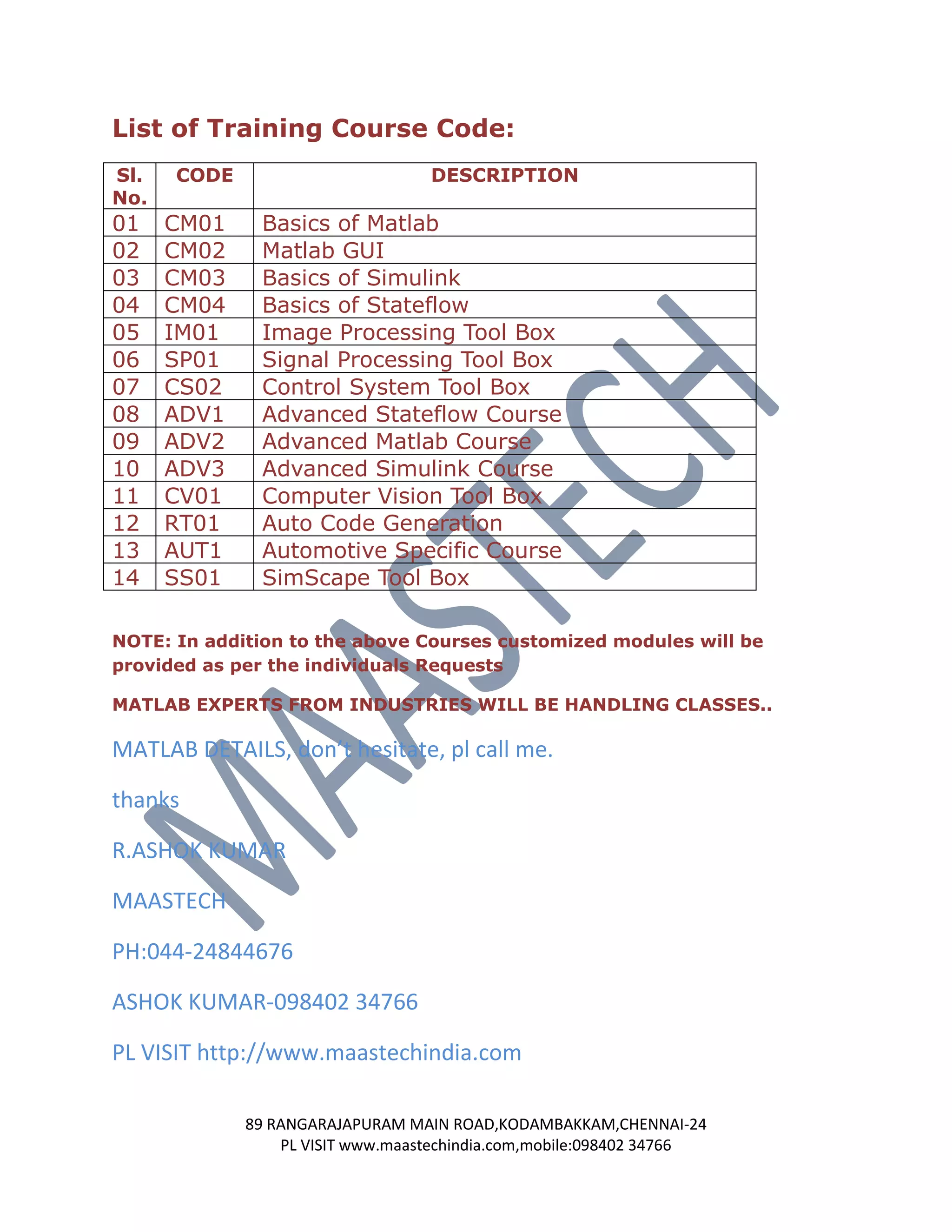List of Training Course Code:
Sl.   CODE                        DESCRIPTION
No.
01    CM01    Basics of Matlab
02    CM02    Matlab GUI
03    CM03    Basics of Simulink
04    CM04    Basics of Stateflow
05    IM01    Image Processing Tool Box
06    SP01    Signal Processing Tool Box
07    CS02    Control System Tool Box
08    ADV1    Advanced Stateflow Course
09    ADV2    Advanced Matlab Course
10    ADV3    Advanced Simulink Course
11    CV01    Computer Vision Tool Box
12    RT01    Auto Code Generation
13    AUT1    Automotive Specific Course
14    SS01    SimScape Tool Box

NOTE: In addition to the above Courses customized modules will be
provided as per the individuals Requests

MATLAB EXPERTS FROM INDUSTRIES WILL BE HANDLING CLASSES..

MATLAB DETAILS, don’t hesitate, pl call me.

thanks

R.ASHOK KUMAR

MAASTECH

PH:044-24844676

ASHOK KUMAR-098402 34766

PL VISIT http://www.maastechindia.com

             89 RANGARAJAPURAM MAIN ROAD,KODAMBAKKAM,CHENNAI-24
                 PL VISIT www.maastechindia.com,mobile:098402 34766
 