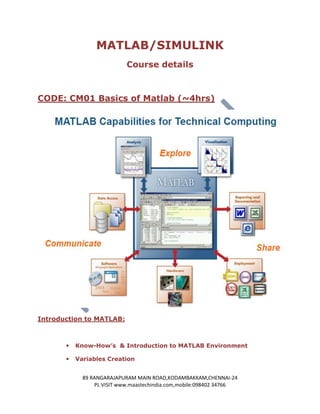 MATLAB/SIMULINK
                            Course details



CODE: CM01 Basics of Matlab (~4hrs)




Introduction to MATLAB:



          Know-How’s & Introduction to MATLAB Environment

          Variables Creation


             89 RANGARAJAPURAM MAIN ROAD,KODAMBAKKAM,CHENNAI-24
                 PL VISIT www.maastechindia.com,mobile:098402 34766
 