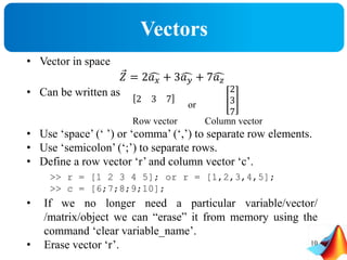 Vectors
• Vector in space
𝑍 = 2 𝑎 𝑥 + 3 𝑎 𝑦 + 7 𝑎 𝑧
• Can be written as
• Use ‘space’ (‘ ’) or ‘comma’ (‘,’) to separate row elements.
• Use ‘semicolon’ (‘;’) to separate rows.
• Define a row vector ‘r’ and column vector ‘c’.
• If we no longer need a particular variable/vector/
/matrix/object we can “erase” it from memory using the
command ‘clear variable_name’.
• Erase vector ‘r’.
2 3 7
or
2
3
7
Row vector Column vector
>> r = [1 2 3 4 5]; or r = [1,2,3,4,5];
>> c = [6;7;8;9;10];
10
 