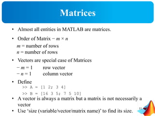 Matrices
• Almost all entities in MATLAB are matrices.
• Order of Matrix − m × n
m = number of rows
n = number of rows
• Vectors are special case of Matrices
− m = 1 row vector
− n = 1 column vector
• Define
• A vector is always a matrix but a matrix is not necessarily a
vector
• Use ‘size (variable/vector/matrix name)’ to find its size.
>> A = [1 2; 3 4]
>> B = [16 3 5; 7 5 10]
11
 