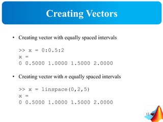 Creating Vectors
• Creating vector with equally spaced intervals
>> x = 0:0.5:2
x =
0 0.5000 1.0000 1.5000 2.0000
• Creating vector with n equally spaced intervals
>> x = linspace(0,2,5)
x =
0 0.5000 1.0000 1.5000 2.0000
12
 