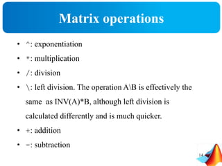Matrix operations
• ^: exponentiation
• *: multiplication
• /: division
• : left division. The operation AB is effectively the
same as INV(A)*B, although left division is
calculated differently and is much quicker.
• +: addition
• -: subtraction
14
 