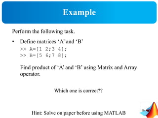 Example
Perform the following task.
• Define matrices ‘A’ and ‘B’
>> A=[1 2;3 4];
>> B=[5 6;7 8];
Find product of ‘A’ and ‘B’ using Matrix and Array
operator.
Which one is correct??
Hint: Solve on paper before using MATLAB
16
 