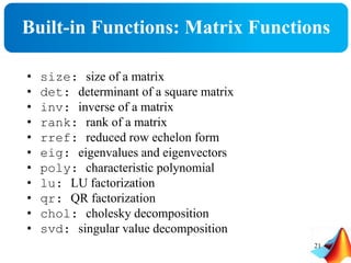Built-in Functions: Matrix Functions
• size: size of a matrix
• det: determinant of a square matrix
• inv: inverse of a matrix
• rank: rank of a matrix
• rref: reduced row echelon form
• eig: eigenvalues and eigenvectors
• poly: characteristic polynomial
• lu: LU factorization
• qr: QR factorization
• chol: cholesky decomposition
• svd: singular value decomposition
21
 