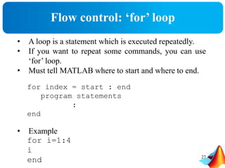 Flow control: ‘for’ loop
• A loop is a statement which is executed repeatedly.
• If you want to repeat some commands, you can use
‘for’ loop.
• Must tell MATLAB where to start and where to end.
for index = start : end
program statements
:
end
• Example
for i=1:4
i
end 27
 
