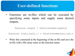 User-defined functions
30
• Functions are m-files which can be executed by
specifying some inputs and supply some desired
outputs.
function output = functionname(inputs)
function [out1,out2,…] = functionname(in1,in2…)
• Write this command at the beginning of the m-file and save the
m-file with a file name same as the function name.
 