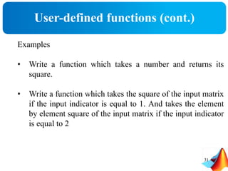 User-defined functions (cont.)
31
Examples
• Write a function which takes a number and returns its
square.
• Write a function which takes the square of the input matrix
if the input indicator is equal to 1. And takes the element
by element square of the input matrix if the input indicator
is equal to 2
 