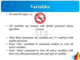 Variables
• No need for types. i.e.
• All variables are created with double precision unless
specified.
• After these statements, the variables are 1×1 matrices with
double precision.
• Enter ‘who’ command in command window to view all
active variables
• Enter ‘whos’ command to view all active variables with
their size, allocated memory size and type of variable.
int a;
double b;
float c;
Example:
>> a = 5;
>> b = 2;
9
 