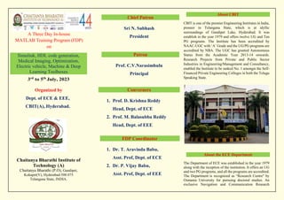 A Three Day In-house
MATLAB Training Program (FDP)
on
Simulink, HDL code generation,
Medical Imaging, Optimization,
Electric vehicle, Machine & Deep
Learning Toolboxes
3rd
to 5th
July, 2023
Organized by
Dept. of ECE & EEE,
CBIT(A), Hyderabad.
Chaitanya Bharathi Institute of
Technology (A)
Chaitanya Bharathi (P.O), Gandipet,
Kokapet(V), Hyderabad-500 075
Telangana State, INDIA.
About CBIT
CBIT is one of the premier Engineering Institutes in India,
pioneer in Telangana State, which is at idyllic
surroundings of Gandipet Lake, Hyderabad. It was
establish in the year 1979 and offers twelve UG and Ten
PG programs. The Institute has been accredited by
NAAC-UGC with ‘A’ Grade and the UG/PG programs are
accredited by NBA. The UGC has granted Autonomous
Status from the Academic Year 2013-14 onwards.
Research Projects from Private and Public Sector
Industries in Engineering/Management and Consultancy,
enabled the Institute to be ranked No. 1 amongst the Self-
Financed Private Engineering Colleges in both the Telugu
Speaking State.
About the ECE Department
The Department of ECE was established in the year 1979
along with the inception of the institution. It offers an UG
and two PG programs, and all the programs are accredited.
The Department is recognized as “Research Centre" by
Osmania University for pursuing doctoral studies. An
exclusive Navigation and Communication Research
Chief Patron
Sri N. Subhash
President
Patron
Prof. C.V.Narasimhulu
Principal
Converners
1. Prof. D. Krishna Reddy
Head, Dept. of ECE
2. Prof. M. Balasubba Reddy
Head, Dept. of EEE
FDP Coordinator
1. Dr. T. Aravinda Babu,
Asst. Prof, Dept. of ECE
2. Dr. P. Vijay Babu,
Asst. Prof, Dept. of EEE
 