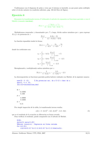 Conﬁrmamos con el diagrama de polos y ceros que el sistema es inestable, ya que posee polos m´ultiples
sobre el c´ırculo unitario (es condici´on suﬁciente, p´ag. 183 del libro de Ogata).
Ejercicio 8
Encuentre la transformada inversa Z utilizando el m´etodo de expansi´on en fracciones parciales y con el
Matlab (comando residuez).
X(z) =
z−1
(0, 5 − z−1
)
(1 − 0, 5z−1)(1 − 0, 8z−1)
Multiplicamos numerador y denominador por z2
y luego, divido ambos miembros por z para expresar
X(z)/z en potencias de z:
X(z)
z
=
0, 5(z − 2)
z(z − 0, 5)(z − 0, 8)
La funci´on expandida tendr´a la forma:
X(z) =
a1
z − 0, 5
+
a2
z − 0, 8
+
a3
z
donde los coeﬁcientes son:
a1 = (z − 0, 5) ·
Y (z)
z z=0,5
= 5
a2 = (z − 0, 8) ·
Y (z)
z z=0,8
= −2, 5
a3 = (z) ·
Y (z)
z z=0
= −2, 5
Reemplazando y multiplicando ambos miembros por z:
X(z) =
5
1 − 0, 5z−1
−
2, 5
1 − 0, 8z−1
− 2, 5
La descomposici´on en fracciones parciales podr´ıa haberse realizado con Matlab, de la siguiente manera:
num=[0 .5 -1]; % En potencias asc. de z^{-1} o desc de z
den=[1 -1.3 .4];
[R,P,K]=residuez(num,den)
R =
-2.5000
5.000
P =
0.8000
0.5000
K =
-2.5
Por simple inspecci´on de la tabla, la transformada inversa resulta:
x(k) = 5 · (0, 5)k
− 2,5 · (0, 8)k
− 2, 5 · δ(k) (5)
que es el resultado de la ecuaci´on en diferencias en forma cerrada.
Para veriﬁcar el resultado, puedo compararlo con el m´etodo de Matlab.
N=30;
delta=[1 zeros(1,N)]
%Metodo iterativo - Expresion en forma cerrada
for k=1:N+1
x(k)=5*(0.5)^(k-1)-2.5*(0.8)^(k-1)-2.5*delta(k);
Alumno: Guillermo Tabeni, UTN, FRA, 2007 10/11
 