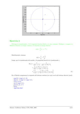 Ejercicio 2
Obtenga la transformada z de la siguiente funci´on donde a es una constante. Graﬁque y compare en
Matlab la funci´on en tiempo continuo y la funci´on en tiempo discreto.
x(t) =
1
a
(1 − e−at
)
Distribuyendo, tenemos
x(t) =
1
a
−
e−at
a
Luego, por la transformada del escal´on y la propiedad lineal de la transformada z,
X(z) =
1
a(1 − z−1)
−
1
a(1 − e−akz−1)
=
1 − e−ak
z−1
− 1 + z−1
a(1 − z−1)(1 − e−akz−1)
=
1
a
z−1
(1 − e−ak
)
1 − z−1(1 + e−ak) + z−2e−ak
(1)
En el Matlab comparamos la respuesta del sistema continuo (en rojo) con la del sistema discreto (azul):
num=[0 1-exp(-1) 0];
den=[1 -1-exp(-1) exp(-1)];
t=0:0.2:10;
xt=(1-exp(-t));
plot(t,xt,’r’)
hold;
impz(num,den)
Alumno: Guillermo Tabeni, UTN, FRA, 2007 2/11
 