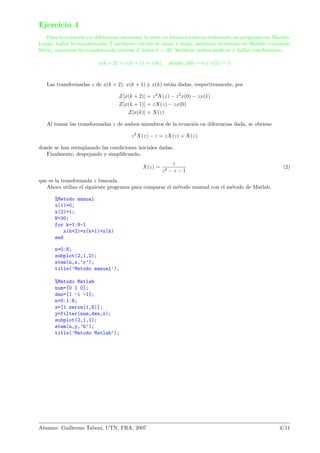 Ejercicio 4
Para la ecuaci´on en diferencias encontrar la serie en forma recursiva realizando un programa en Matlab.
Luego, hallar la transformada Z mediante c´alculo de mano y luego, mediante el m´etodo de Matlab (comando
ﬁlter), encontrar la transformada inversa Z hasta k = 30. Veriﬁcar ambos gr´aﬁcos y hallar conclusiones.
x(k + 2) = x(k + 1) + x(k), donde x(0) = 0 y x(1) = 1
Las transformadas z de x(k + 2), x(k + 1) y x(k) est´an dadas, respectivamente, por
Z[x(k + 2)] = z2
X(z) − z2
x(0) − zx(1)
Z[x(k + 1)] = zX(z) − zx(0)
Z[x(k)] = X(z)
Al tomar las transformadas z de ambos miembros de la ecuaci´on en diferencias dada, se obtiene
z2
X(z) − z = zX(z) + X(z)
donde se han reemplazado las condiciones iniciales dadas.
Finalmente, despejando y simpliﬁcando,
X(z) =
z
z2 − z − 1
(2)
que es la transformada z buscada.
Ahora utilizo el siguiente programa para comparar el m´etodo manual con el m´etodo de Matlab.
%Metodo manual
x(1)=0;
x(2)=1;
N=30;
for k=1:N-1
x(k+2)=x(k+1)+x(k)
end
n=0:N;
subplot(2,1,2);
stem(n,x,’r’);
title(’Metodo manual’);
%Metodo Matlab
num=[0 1 0];
den=[1 -1 -1];
n=0:1:N;
x=[1 zeros(1,N)];
y=filter(num,den,x);
subplot(2,1,1);
stem(n,y,’b’);
title(’Metodo Matlab’);
Alumno: Guillermo Tabeni, UTN, FRA, 2007 4/11
 
