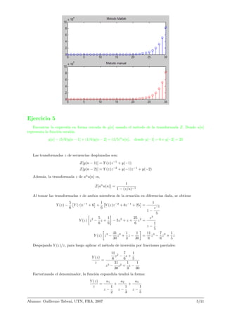 Ejercicio 5
Encontrar la expresi´on en forma cerrada de y[n] usando el m´etodo de la transformada Z. Donde u[n]
representa la funci´on escal´on.
y[n] − (5/6)y[n − 1] + (1/6)y[n − 2] = (1/5)n
u[n], donde y[−1] = 6 e y[−2] = 25
Las transformadas z de secuencias desplazadas son:
Z[y(n − 1)] = Y (z)z−1
+ y(−1)
Z[y(n − 2)] = Y (z)z−2
+ y(−1)z−1
+ y(−2)
Adem´as, la transformada z de an
u[n] es,
Z[an
u(n)] =
1
1 − (z/a)−1
Al tomar las transformadas z de ambos miembros de la ecuaci´on en diferencias dada, se obtiene
Y (z) −
5
6
Y (z)z−1
+ 6 +
1
6
Y (z)z−2
+ 6z−1
+ 25 =
1
1 −
z−1
5
Y (z) z2
−
5
6
z +
1
6
− 5z2
+ z +
25
6
z2
=
z3
z −
1
5
Y (z) z3
−
31
30
z2
+
1
3
z −
1
30
=
11
6
z3
−
7
6
z2
+
1
5
z
Despejando Y (z)/z, para luego aplicar el m´etodo de inversi´on por fracciones parciales:
Y (z)
z
=
11
6
z2
−
7
6
z +
1
5
z3 −
31
30
z2 +
1
3
z −
1
30
Factorizando el denominador, la funci´on expandida tendr´a la forma:
Y (z)
z
=
a1
z −
1
2
+
a2
z −
1
3
+
a3
z −
1
5
Alumno: Guillermo Tabeni, UTN, FRA, 2007 5/11
 
