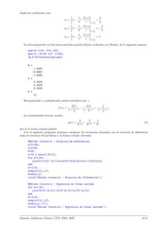 donde los coeﬁcientes son:
a1 = (z −
1
2
) ·
Y (z)
z z= 1
2
=
3
2
a2 = (z −
1
3
) ·
Y (z)
z z= 1
3
= −
2
3
a3 = (z −
1
5
) ·
Y (z)
z z= 1
5
= 1
La descomposici´on en fracciones parciales podr´ıa haberse realizado con Matlab, de la siguiente manera:
num=[0 11/6 -7/6 1/5];
den=[1 -31/30 1/3 -1/30];
[R,P,K]=residue(num,den)
R =
1.5000
-0.6667
1.0000
P =
0.5000
0.3333
0.2000
K =
[]
Reemplazando y multiplicando ambos miembros por z:
Y (z) =
3/2
1 − 1
2 z−1
−
2/3
1 − 1
3 z−1
+
1
1 − 1
5 z−1
La transformada inversa, resulta:
y(n) =
3
2n+1
−
2
3n+1
+
1
5n
(3)
que es la forma cerrada pedida.
Con el siguiente programa podemos comparar las secuencias obtenidas con la ecuaci´on de diferencias
dada al comienzo del problema y la forma cerrada obtenida:
%Metodo itarativo - Ecuacion de diferencias
y(1)=25;
y(2)=6;
N=30;
u=[0 0 ones(1,N+1)];
for n=1:N+1
y(n+2)=(1/5)^(n-1)*u(n+2)+(5/6)*y(n+1)-(1/6)*y(n)
end
n=-2:N;
subplot(2,1,1);
stem(n,y);
title(’Metodo itarativo - Ecuacion de diferencias’);
%Metodo iterativo - Expresion en forma cerrada
for n=1:N+1
y(n)=3/(2^(n-2))-2/(3^(n-2))+1/(5^(n-3))
end
n=-2:N;
subplot(2,1,2);
stem(n,y,’r’);
title(’Metodo iterativo - Expresion en forma cerrada’);
Alumno: Guillermo Tabeni, UTN, FRA, 2007 6/11
 