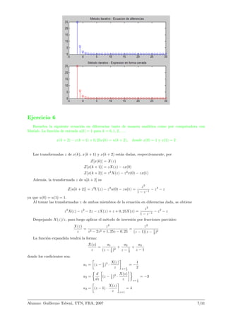 Ejercicio 6
Resuelva la siguiente ecuaci´on en diferencias tanto de manera anal´ıtica como por computadora con
Matlab. La funci´on de entrada u[k] = 1 para k = 0, 1, 2, . . ..
x(k + 2) − x(k + 1) + 0, 25x(k) = u(k + 2), donde x(0) = 1 y x(1) = 2
Las transformadas z de x(k), x(k + 1) y x(k + 2) est´an dadas, respectivamente, por
Z[x(k)] = X(z)
Z[x(k + 1)] = zX(z) − zx(0)
Z[x(k + 2)] = z2
X(z) − z2
x(0) − zx(1)
Adem´as, la transformada z de u[k + 2] es
Z[u(k + 2)] = z2
U(z) − z2
u(0) − zu(1) =
z2
1 − z−1
− z2
− z
ya que u(0) = u(1) = 1.
Al tomar las transformadas z de ambos miembros de la ecuaci´on en diferencias dada, se obtiene
z2
X(z) − z2
− 2z − zX(z) + z + 0, 25X(z) =
z2
1 − z−1
− z2
− z
Despejando X(z)/z, para luego aplicar el m´etodo de inversi´on por fracciones parciales:
X(z)
z
=
z2
z3 − 2z2 + 1, 25z − 0, 25
=
z2
(z − 1)(z − 1
2 )2
La funci´on expandida tendr´a la forma:
X(z)
z
=
a1
(z − 1
2 )2
+
a2
z − 1
2
+
a3
z − 1
donde los coeﬁcientes son:
a1 = (z − 1
2 )2
·
X(z)
z z= 1
2
= −
1
2
a2 =
d
dz
(z − 1
2 )2
·
X(z)
z z= 1
2
= −3
a3 = (z − 1) ·
X(z)
z z=1
= 4
Alumno: Guillermo Tabeni, UTN, FRA, 2007 7/11
 