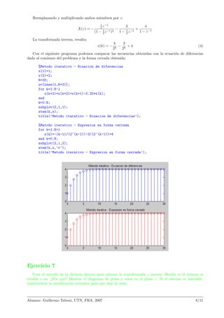 Reemplazando y multiplicando ambos miembros por z:
X(z) = −
1
2 z−1
(1 − 1
2 z−1)2
−
3
1 − 1
2 z−1
+
4
1 − z−1
La transformada inversa, resulta:
x(k) = −
k
2k
−
3
2k
+ 4 (4)
Con el siguiente programa podemos comparar las secuencias obtenidas con la ecuaci´on de diferencias
dada al comienzo del problema y la forma cerrada obtenida:
%Metodo itarativo - Ecuacion de diferencias
x(1)=1;
x(2)=2;
N=30;
u=[ones(1,N+3)];
for k=1:N-1
x(k+2)=u(k+2)+x(k+1)-0.25*x(k);
end
k=0:N;
subplot(2,1,1);
stem(k,x);
title(’Metodo itarativo - Ecuacion de diferencias’);
%Metodo iterativo - Expresion en forma cerrada
for k=1:N+1
x(k)=-(k-1)/(2^(k-1))-3/(2^(k-1))+4
end k=0:N;
subplot(2,1,2);
stem(k,x,’r’);
title(’Metodo iterativo - Expresion en forma cerrada’);
Ejercicio 7
Usar el m´etodo de la divisi´on directa para obtener la transformada z inversa. Decidir si el sistema es
estable o no. ¿Por qu´e? Mostrar el diagrama de polos y ceros en el plano z. Si el sistema es inestable,
implementar la modiﬁcaci´on necesaria para que deje de serlo.
Alumno: Guillermo Tabeni, UTN, FRA, 2007 8/11
 