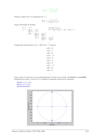 X(z) =
z−1
(1 − z−2
)
(1 + z−2)2
Primero, expreso X(z) en polinomios de z−1
:
X(z) =
z−1
− z−3
1 + 2x−2 + z−4
Luego, efectuando la divisi´on:
+z−1
−z−3
/1 + 2z−2
+ z−4
−z−1
−2z−3
−z−5
z−1
− 3z−3
+ 5z−5
− 7z−7
+ 9z−9
− · · ·
−3z−3
−z−5
+3z−3
+6z−5
+3z−7
+5z−5
+3z−7
−5z−5
−10z−7
−5z−9
−7z−7
−5z−9
. . . . . .
Comparando directamente X(z) =
∞
0 x(k)z−k
, tenemos
x(0) = 0
x(1) = 1
x(2) = 0
x(3) = −3
x(4) = 0
x(5) = 5
x(6) = 0
x(7) = −7
x(8) = 0
x(9) = 9
...
Como vemos, la secuencia x(n) es alternadamente creciente; por lo tanto, el sistema es inestable.
Graﬁcamos los polos y ceros de X(z) mediante la siguiente secuencia de comandos:
num=[0 1 0 -1 0];
den=[1 0 2 0 1];
zplane(num,den);
Alumno: Guillermo Tabeni, UTN, FRA, 2007 9/11
 