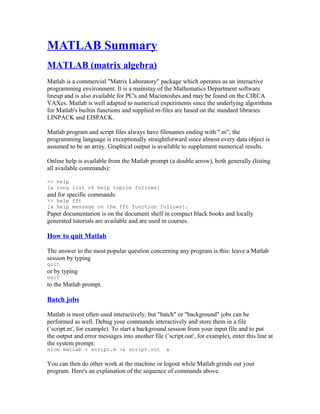 MATLAB Summary
MATLAB (matrix algebra)
Matlab is a commercial "Matrix Laboratory" package which operates as an interactive
programming environment. It is a mainstay of the Mathematics Department software
lineup and is also available for PC's and Macintoshes and may be found on the CIRCA
VAXes. Matlab is well adapted to numerical experiments since the underlying algorithms
for Matlab's builtin functions and supplied m-files are based on the standard libraries
LINPACK and EISPACK.
Matlab program and script files always have filenames ending with ".m"; the
programming language is exceptionally straightforward since almost every data object is
assumed to be an array. Graphical output is available to supplement numerical results.
Online help is available from the Matlab prompt (a double arrow), both generally (listing
all available commands):
>> help
[a long list of help topics follows]

and for specific commands:
>> help fft
[a help message on the fft function follows].

Paper documentation is on the document shelf in compact black books and locally
generated tutorials are available and are used in courses.

How to quit Matlab
The answer to the most popular question concerning any program is this: leave a Matlab
session by typing
quit

or by typing
exit

to the Matlab prompt.

Batch jobs
Matlab is most often used interactively, but "batch" or "background" jobs can be
performed as well. Debug your commands interactively and store them in a file
(`script.m', for example). To start a background session from your input file and to put
the output and error messages into another file (`script.out', for example), enter this line at
the system prompt:
nice matlab < script.m >& script.out

&

You can then do other work at the machine or logout while Matlab grinds out your
program. Here's an explanation of the sequence of commands above.

 