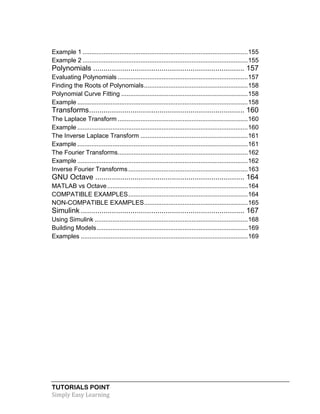 TUTORIALS POINT
Simply Easy Learning
Example 1 ..............................................................................................155
Example 2 ..............................................................................................155
Polynomials ......................................................................... 157
Evaluating Polynomials ..........................................................................157
Finding the Roots of Polynomials...........................................................158
Polynomial Curve Fitting ........................................................................158
Example .................................................................................................158
Transforms........................................................................... 160
The Laplace Transform ..........................................................................160
Example .................................................................................................160
The Inverse Laplace Transform .............................................................161
Example .................................................................................................161
The Fourier Transforms..........................................................................162
Example .................................................................................................162
Inverse Fourier Transforms....................................................................163
GNU Octave ........................................................................ 164
MATLAB vs Octave................................................................................164
COMPATIBLE EXAMPLES....................................................................164
NON-COMPATIBLE EXAMPLES...........................................................165
Simulink ............................................................................... 167
Using Simulink .......................................................................................168
Building Models......................................................................................169
Examples ...............................................................................................169
 