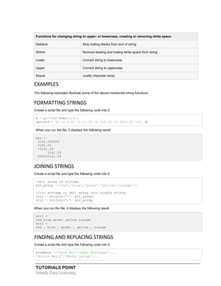 TUTORIALS POINT
Simply Easy Learning
Functions for changing string to upper- or lowercase, creating or removing white space
Deblank Strip trailing blanks from end of string
Strtrim Remove leading and trailing white space from string
Lower Convert string to lowercase
Upper Convert string to uppercase
Strjust Justify character array
EXAMPLES
The following examples illustrate some of the above-mentioned string functions:
FORMATTING STRINGS
Create a script file and type the following code into it:
A = pi*1000*ones(1,5);
sprintf(' %f n %.2f n %+.2f n %12.2f n %012.2f n', A)
When you run the file, it displays the following result:
ans =
3141.592654
3141.59
+3141.59
3141.59
000003141.59
JOINING STRINGS
Create a script file and type the following code into it:
%cell array of strings
str_array ={'red','blue','green','yellow','orange'};
%Join strings in cell array into single string
str1 = strjoin("-", str_array)
str2 = strjoin(",", str_array)
When you run the file, it displays the following result:
str1 =
red blue green yellow orange
str2 =
red , blue , green , yellow , orange
FINDING AND REPLACING STRINGS
Create a script file and type the following code into it:
students ={'Zara Ali','Neha Bhatnagar',...
'Monica Malik','Madhu Gautam',...
 