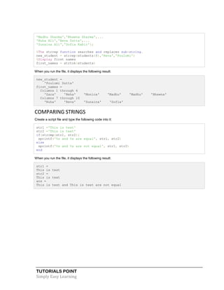 TUTORIALS POINT
Simply Easy Learning
'Madhu Sharma','Bhawna Sharma',...
'Nuha Ali','Reva Dutta',...
'Sunaina Ali','Sofia Kabir'};
%The strrep function searches and replaces sub-string.
new_student = strrep(students(8),'Reva','Poulomi')
%Display first names
first_names = strtok(students)
When you run the file, it displays the following result:
new_student =
'Poulomi Dutta'
first_names =
Columns 1 through 6
'Zara' 'Neha' 'Monica' 'Madhu' 'Madhu' 'Bhawna'
Columns 7 through 10
'Nuha' 'Reva' 'Sunaina' 'Sofia'
COMPARING STRINGS
Create a script file and type the following code into it:
str1 ='This is test'
str2 ='This is text'
if(strcmp(str1, str2))
sprintf('%s and %s are equal', str1, str2)
else
sprintf('%s and %s are not equal', str1, str2)
end
When you run the file, it displays the following result:
str1 =
This is test
str2 =
This is text
ans =
This is test and This is text are not equal
 