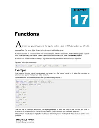 TUTORIALS POINT
Simply Easy Learning
Functions
Afunction is a group of statements that together perform a task. In MATLAB, functions are defined in
separate files. The name of the file and of the function should be the same.
Functions operate on variables within their own workspace, which is also called the local workspace, separate
from the workspace you access at the MATLAB command prompt which is called the base workspace.
Functions can accept more than one input arguments and may return more than one output arguments
Syntax of a function statement is:
function[out1,out2,..., outN]= myfun(in1,in2,in3,..., inN)
Example
The following function named mymax should be written in a file named mymax.m. It takes five numbers as
argument and returns the maximum of the numbers.
Create a function file, named mymax.m and type the following code in it:
function max = mymax(n1, n2, n3, n4, n5)
%Thisfunction calculates the maximum of the
% five numbers given as input
max = n1;
if(n2 > max)
max = n2;
end
if(n3 > max)
max = n3;
end
if(n4 > max)
max = n4;
end
if(n5 > max)
max = n5;
end
The first line of a function starts with the keyword function. It gives the name of the function and order of
arguments. In our example, the mymax function has five input arguments and one output argument.
The comment lines that come right after the function statement provide the help text. These lines are printed when
you type:
CHAPTER
17
 