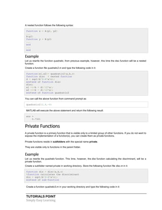 TUTORIALS POINT
Simply Easy Learning
A nested function follows the following syntax:
function x = A(p1, p2)
...
B(p2)
function y = B(p3)
...
end
...
end
Example
Let us rewrite the function quadratic, from previous example, however, this time the disc function will be a nested
function.
Create a function file quadratic2.m and type the following code in it:
function[x1,x2]= quadratic2(a,b,c)
function disc % nested function
d = sqrt(b^2-4*a*c);
end%end of function disc
disc;
x1 =(-b + d)/(2*a);
x2 =(-b - d)/(2*a);
end%end of function quadratic2
You can call the above function from command prompt as:
quadratic2(2,4,-4)
MATLAB will execute the above statement and return the following result:
ans =
0.7321
Private Functions
A private function is a primary function that is visible only to a limited group of other functions. If you do not want to
expose the implementation of a function(s), you can create them as private functions.
Private functions reside in subfolders with the special name private.
They are visible only to functions in the parent folder.
Example
Let us rewrite the quadratic function. This time, however, the disc function calculating the discriminant, will be a
private function.
Create a subfolder named private in working directory. Store the following function file disc.m in it:
function dis = disc(a,b,c)
%function calculates the discriminant
dis = sqrt(b^2-4*a*c);
end%end of sub-function
Create a function quadratic3.m in your working directory and type the following code in it:
 