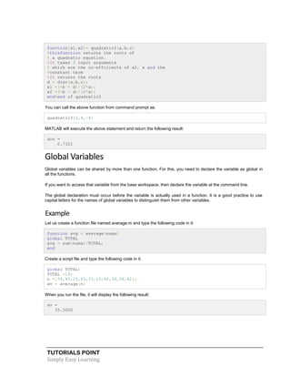 TUTORIALS POINT
Simply Easy Learning
function[x1,x2]= quadratic3(a,b,c)
%thisfunction returns the roots of
% a quadratic equation.
%It takes 3 input arguments
% which are the co-efficients of x2, x and the
%constant term
%It returns the roots
d = disc(a,b,c);
x1 =(-b + d)/(2*a);
x2 =(-b - d)/(2*a);
end%end of quadratic3
You can call the above function from command prompt as:
quadratic3(2,4,-4)
MATLAB will execute the above statement and return the following result:
ans =
0.7321
Global Variables
Global variables can be shared by more than one function. For this, you need to declare the variable as global in
all the functions.
If you want to access that variable from the base workspace, then declare the variable at the command line.
The global declaration must occur before the variable is actually used in a function. It is a good practice to use
capital letters for the names of global variables to distinguish them from other variables.
Example
Let us create a function file named average.m and type the following code in it:
function avg = average(nums)
global TOTAL
avg = sum(nums)/TOTAL;
end
Create a script file and type the following code in it:
global TOTAL;
TOTAL =10;
n =[34,45,25,45,33,19,40,34,38,42];
av = average(n)
When you run the file, it will display the following result:
av =
35.5000
 