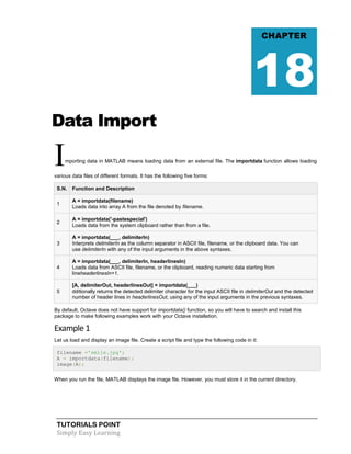 TUTORIALS POINT
Simply Easy Learning
Data Import
Importing data in MATLAB means loading data from an external file. The importdata function allows loading
various data files of different formats. It has the following five forms:
S.N. Function and Description
1
A = importdata(filename)
Loads data into array A from the file denoted by filename.
2
A = importdata('-pastespecial')
Loads data from the system clipboard rather than from a file.
3
A = importdata(___, delimiterIn)
Interprets delimiterIn as the column separator in ASCII file, filename, or the clipboard data. You can
use delimiterIn with any of the input arguments in the above syntaxes.
4
A = importdata(___, delimiterIn, headerlinesIn)
Loads data from ASCII file, filename, or the clipboard, reading numeric data starting from
lineheaderlinesIn+1.
5
[A, delimiterOut, headerlinesOut] = importdata(___)
dditionally returns the detected delimiter character for the input ASCII file in delimiterOut and the detected
number of header lines in headerlinesOut, using any of the input arguments in the previous syntaxes.
By default, Octave does not have support for importdata() function, so you will have to search and install this
package to make following examples work with your Octave installation.
Example 1
Let us load and display an image file. Create a script file and type the following code in it:
filename ='smile.jpg';
A = importdata(filename);
image(A);
When you run the file, MATLAB displays the image file. However, you must store it in the current directory.
CHAPTER
18
 