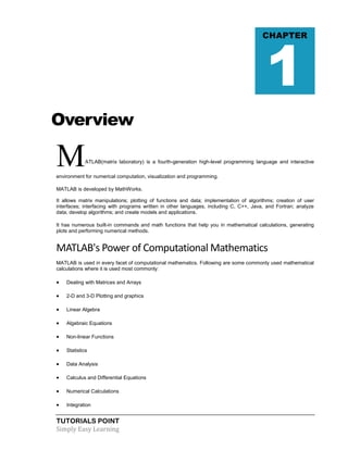 TUTORIALS POINT
Simply Easy Learning
Overview
MATLAB(matrix laboratory) is a fourth-generation high-level programming language and interactive
environment for numerical computation, visualization and programming.
MATLAB is developed by MathWorks.
It allows matrix manipulations; plotting of functions and data; implementation of algorithms; creation of user
interfaces; interfacing with programs written in other languages, including C, C++, Java, and Fortran; analyze
data; develop algorithms; and create models and applications.
It has numerous built-in commands and math functions that help you in mathematical calculations, generating
plots and performing numerical methods.
MATLAB's Power of Computational Mathematics
MATLAB is used in every facet of computational mathematics. Following are some commonly used mathematical
calculations where it is used most commonly:
 Dealing with Matrices and Arrays
 2-D and 3-D Plotting and graphics
 Linear Algebra
 Algebraic Equations
 Non-linear Functions
 Statistics
 Data Analysis
 Calculus and Differential Equations
 Numerical Calculations
 Integration
CHAPTER
1
 