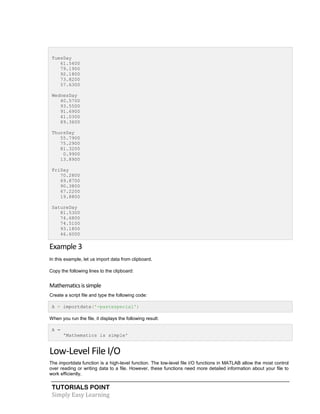 TUTORIALS POINT
Simply Easy Learning
TuesDay
61.5400
79.1900
92.1800
73.8200
57.6300
WednesDay
40.5700
93.5500
91.6900
41.0300
89.3600
ThursDay
55.7900
75.2900
81.3200
0.9900
13.8900
FriDay
70.2800
69.8700
90.3800
67.2200
19.8800
SatureDay
81.5300
74.6800
74.5100
93.1800
46.6000
Example 3
In this example, let us import data from clipboard.
Copy the following lines to the clipboard:
Mathematicsissimple
Create a script file and type the following code:
A = importdata('-pastespecial')
When you run the file, it displays the following result:
A =
'Mathematics is simple'
Low-Level File I/O
The importdata function is a high-level function. The low-level file I/O functions in MATLAB allow the most control
over reading or writing data to a file. However, these functions need more detailed information about your file to
work efficiently.
 