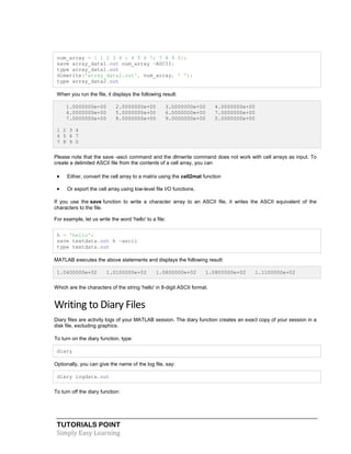 TUTORIALS POINT
Simply Easy Learning
num_array = [ 1 2 3 4 ; 4 5 6 7; 7 8 9 0];
save array_data1.out num_array -ASCII;
type array_data1.out
dlmwrite('array_data2.out', num_array, ' ');
type array_data2.out
When you run the file, it displays the following result:
1.0000000e+00 2.0000000e+00 3.0000000e+00 4.0000000e+00
4.0000000e+00 5.0000000e+00 6.0000000e+00 7.0000000e+00
7.0000000e+00 8.0000000e+00 9.0000000e+00 0.0000000e+00
1 2 3 4
4 5 6 7
7 8 9 0
Please note that the save -ascii command and the dlmwrite command does not work with cell arrays as input. To
create a delimited ASCII file from the contents of a cell array, you can
 Either, convert the cell array to a matrix using the cell2mat function
 Or export the cell array using low-level file I/O functions.
If you use the save function to write a character array to an ASCII file, it writes the ASCII equivalent of the
characters to the file.
For example, let us write the word 'hello' to a file:
h = 'hello';
save textdata.out h -ascii
type textdata.out
MATLAB executes the above statements and displays the following result:
1.0400000e+02 1.0100000e+02 1.0800000e+02 1.0800000e+02 1.1100000e+02
Which are the characters of the string 'hello' in 8-digit ASCII format.
Writing to Diary Files
Diary files are activity logs of your MATLAB session. The diary function creates an exact copy of your session in a
disk file, excluding graphics.
To turn on the diary function, type:
diary
Optionally, you can give the name of the log file, say:
diary logdata.out
To turn off the diary function:
 