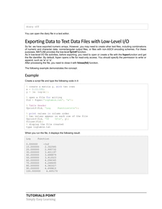 TUTORIALS POINT
Simply Easy Learning
diary off
You can open the diary file in a text editor.
Exporting Data to Text Data Files with Low-Level I/O
So far, we have exported numeric arrays. However, you may need to create other text files, including combinations
of numeric and character data, nonrectangular output files, or files with non-ASCII encoding schemes. For these
purposes, MATLAB provides the low-level fprintf function.
As in low-level I/O file activities, before exporting, you need to open or create a file with the fopenfunction and get
the file identifier. By default, fopen opens a file for read-only access. You should specify the permission to write or
append, such as 'w' or 'a'.
After processing the file, you need to close it with fclose(fid) function.
The following example demonstrates the concept:
Example
Create a script file and type the following code in it:
% create a matrix y, with two rows
x = 0:10:100;
y = [x; log(x)];
% open a file for writing
fid = fopen('logtable.txt', 'w');
% Table Header
fprintf(fid, 'Log Functionnn');
% print values in column order
% two values appear on each row of the file
fprintf(fid, '%f %fn', y);
fclose(fid);
% display the file created
type logtable.txt
When you run the file, it displays the following result:
Log Function
0.000000 -Inf
10.000000 2.302585
20.000000 2.995732
30.000000 3.401197
40.000000 3.688879
50.000000 3.912023
60.000000 4.094345
70.000000 4.248495
80.000000 4.382027
90.000000 4.499810
100.000000 4.605170
 